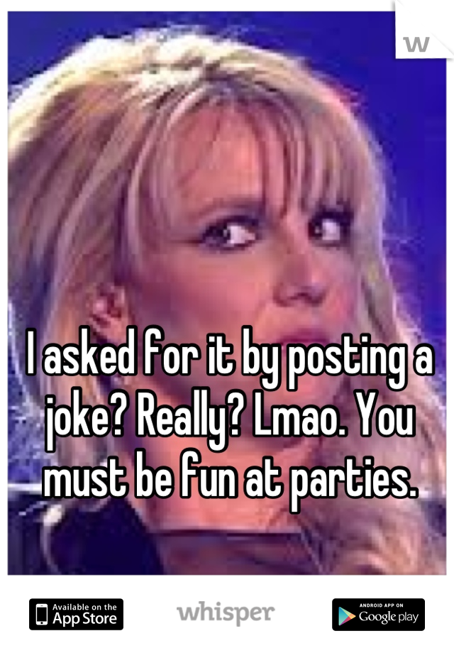 I asked for it by posting a joke? Really? Lmao. You must be fun at parties.