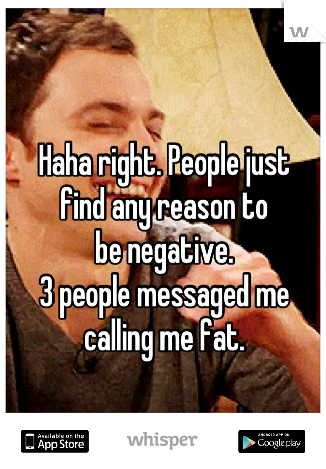 Haha right. People just 
find any reason to 
be negative. 
3 people messaged me
calling me fat.