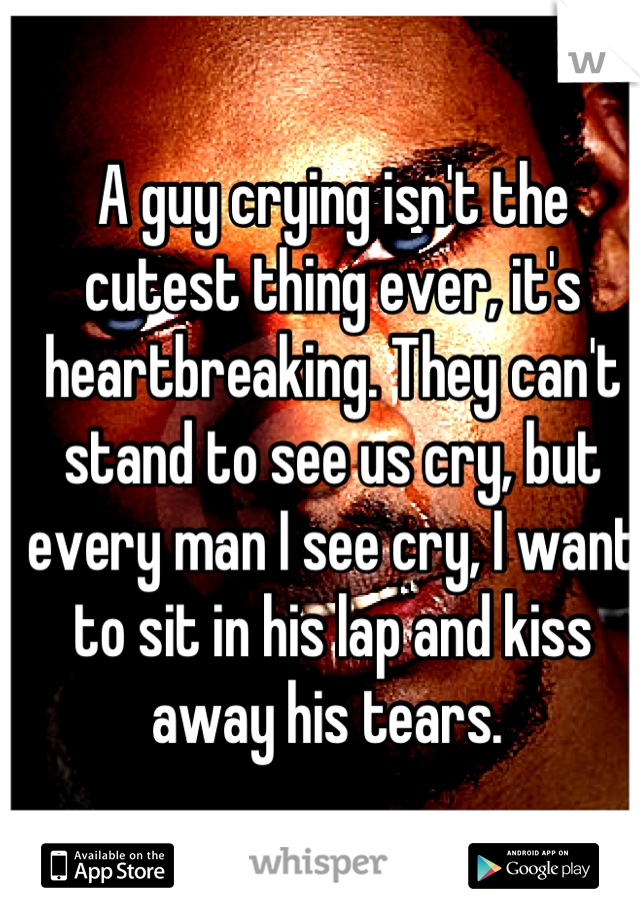 A guy crying isn't the cutest thing ever, it's heartbreaking. They can't stand to see us cry, but every man I see cry, I want to sit in his lap and kiss away his tears. 