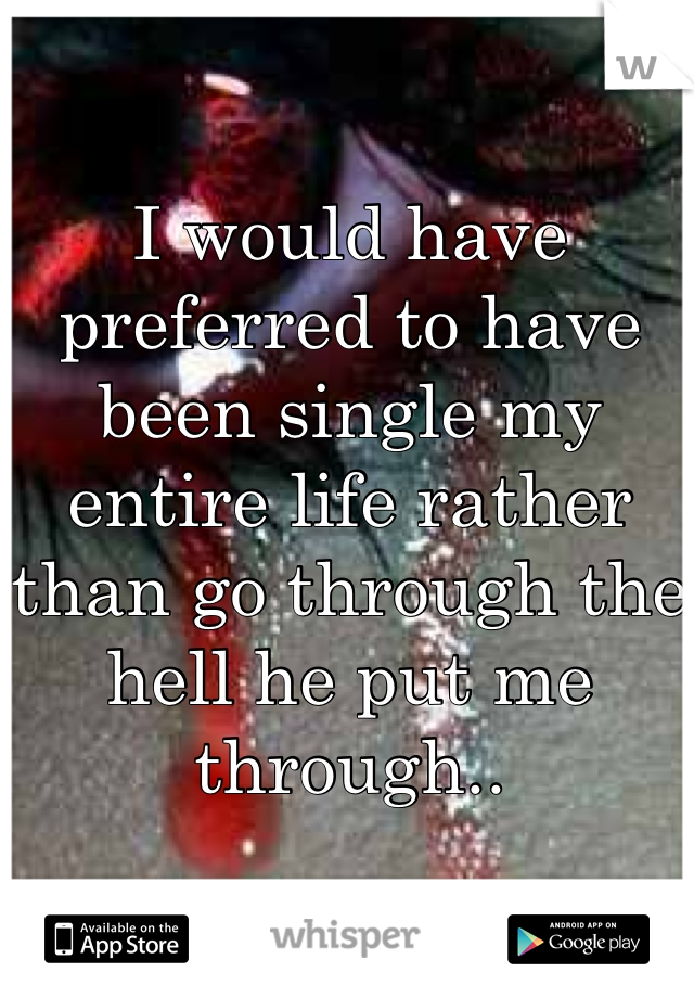 I would have preferred to have been single my entire life rather than go through the hell he put me through..