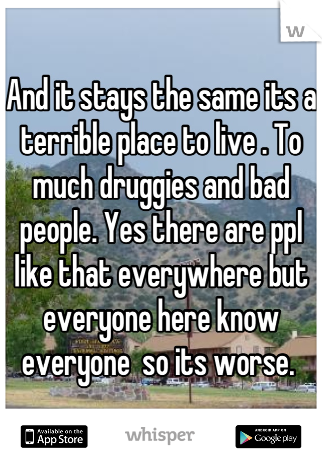 And it stays the same its a terrible place to live . To much druggies and bad people. Yes there are ppl like that everywhere but everyone here know everyone  so its worse. 