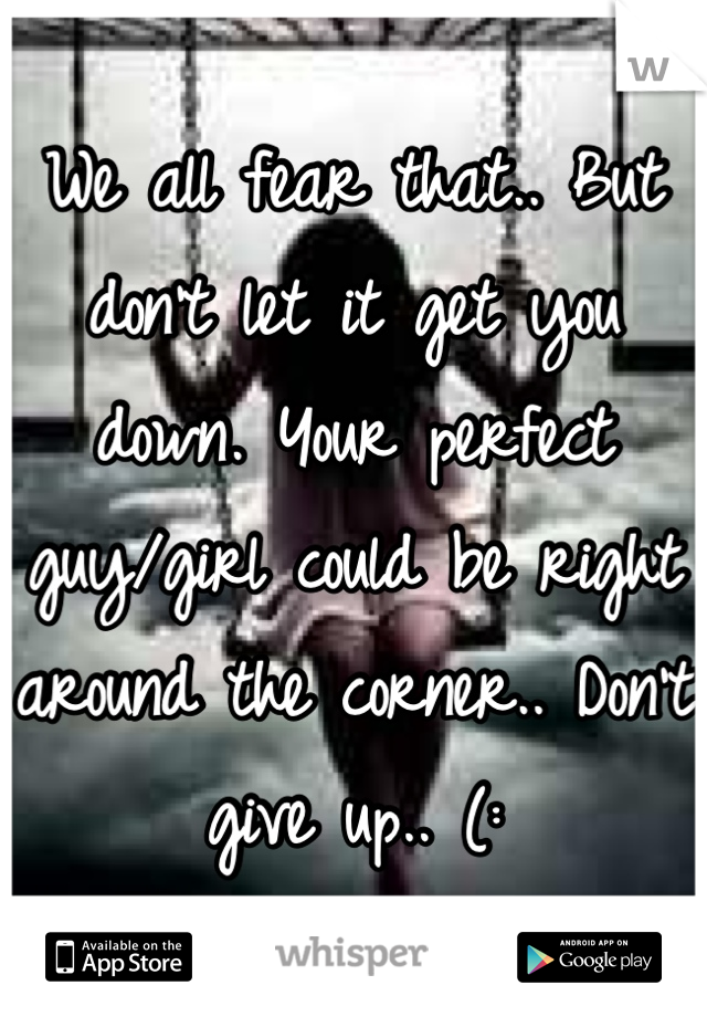 We all fear that.. But don't let it get you down. Your perfect guy/girl could be right around the corner.. Don't give up.. (: