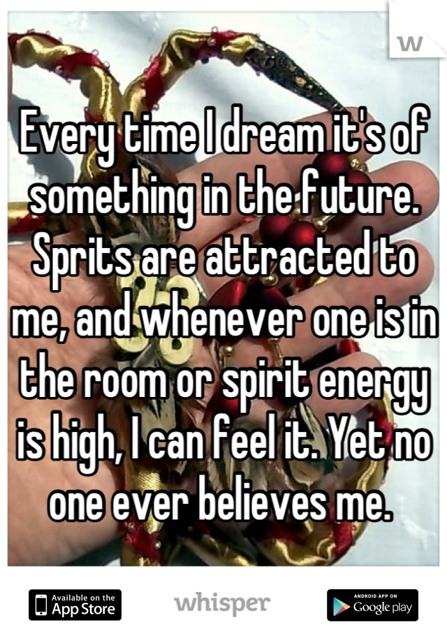 Every time I dream it's of something in the future. Sprits are attracted to me, and whenever one is in the room or spirit energy is high, I can feel it. Yet no one ever believes me. 