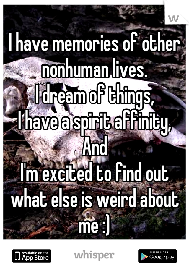 I have memories of other nonhuman lives. 
I dream of things,
I have a spirit affinity,
And 
I'm excited to find out what else is weird about me :)