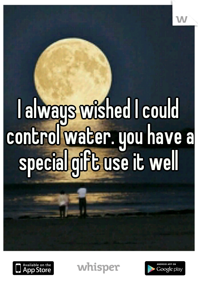 I always wished I could control water. you have a special gift use it well 