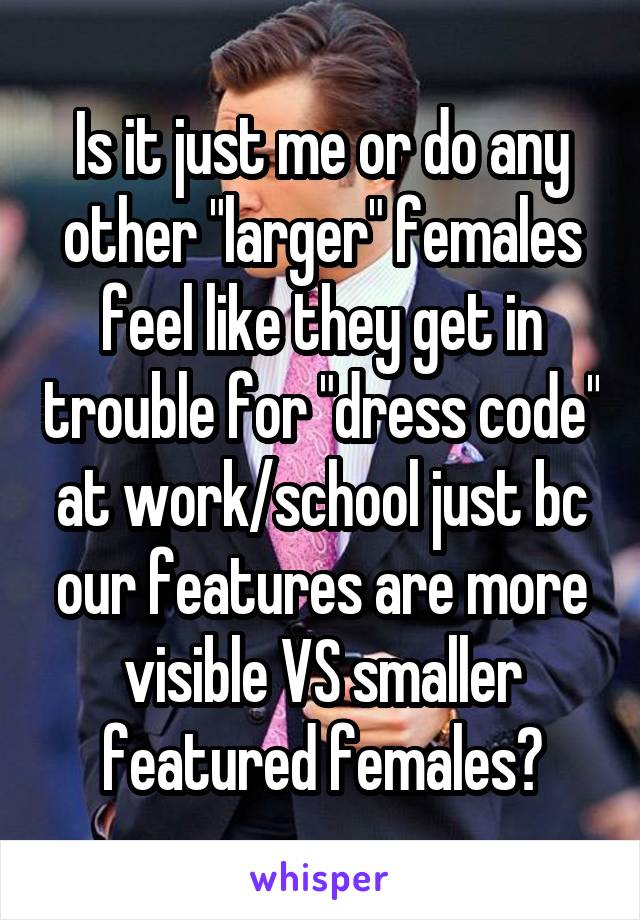 Is it just me or do any other "larger" females feel like they get in trouble for "dress code" at work/school just bc our features are more visible VS smaller featured females?