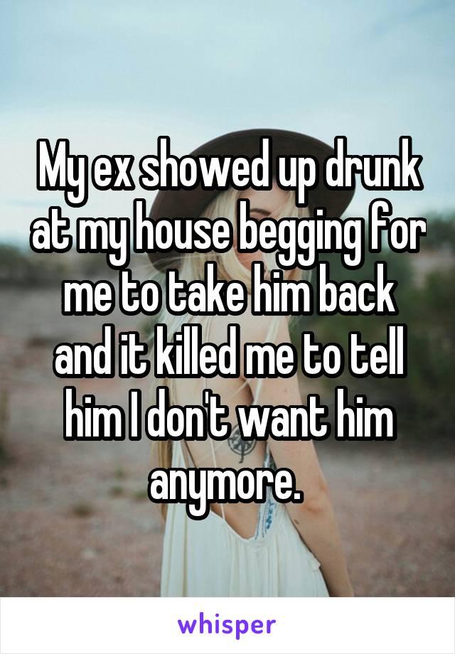 My ex showed up drunk at my house begging for me to take him back and it killed me to tell him I don't want him anymore. 