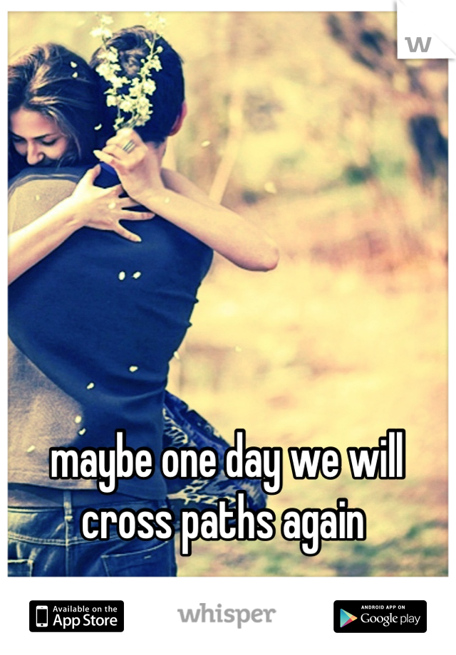 maybe one day we will cross paths again 