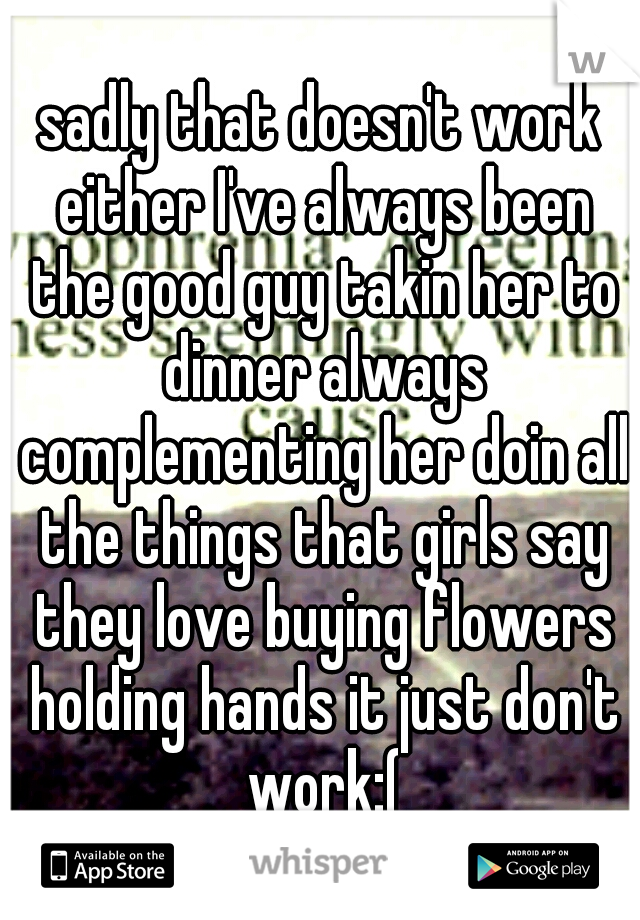 sadly that doesn't work either I've always been the good guy takin her to dinner always complementing her doin all the things that girls say they love buying flowers holding hands it just don't work:(