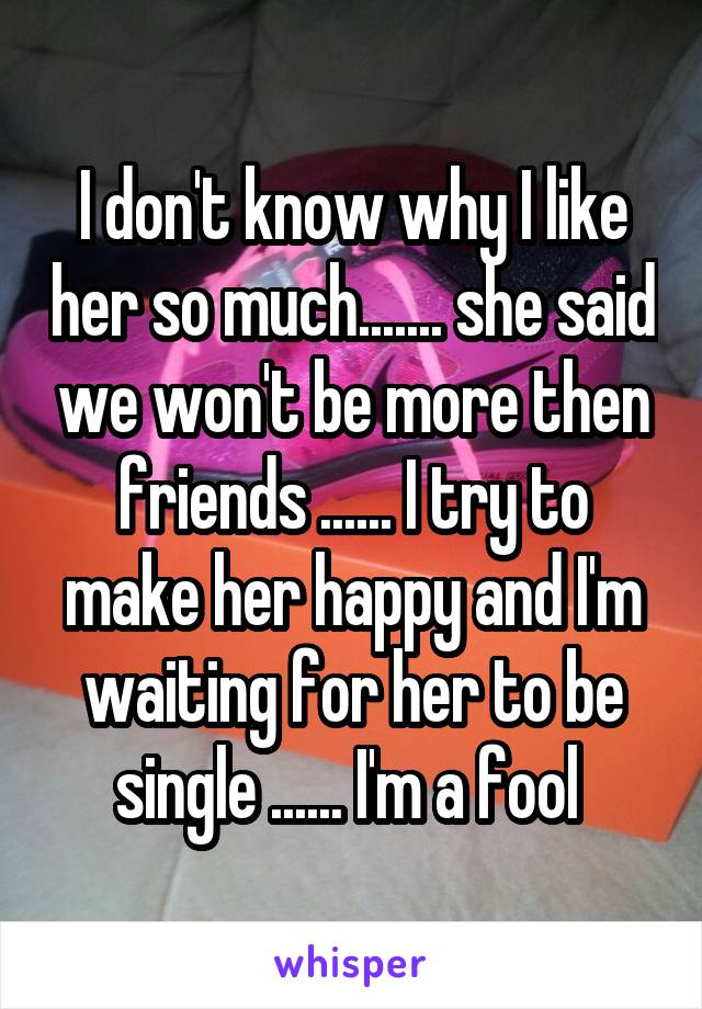 I don't know why I like her so much....... she said we won't be more then friends ...... I try to make her happy and I'm waiting for her to be single ...... I'm a fool 