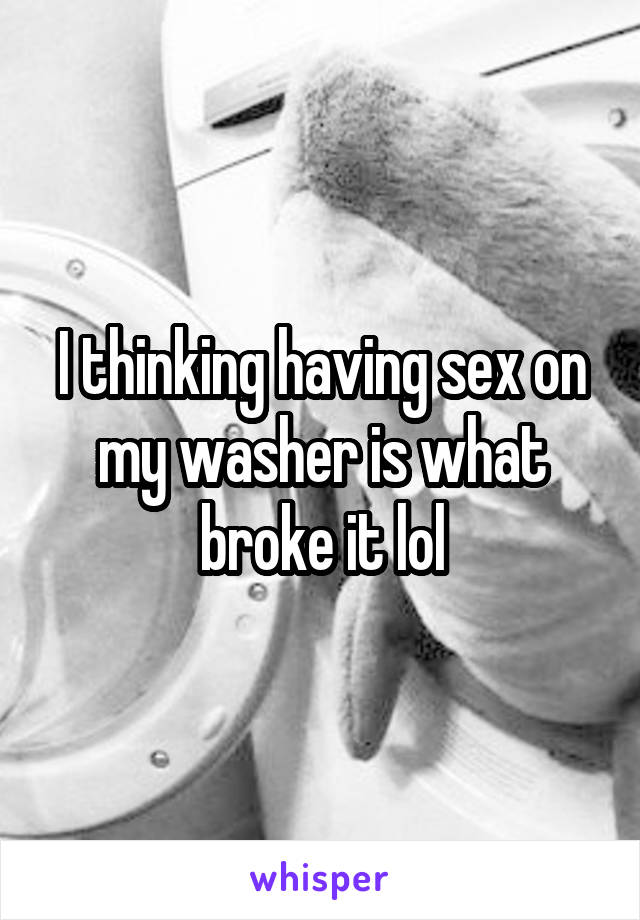 I thinking having sex on my washer is what broke it lol