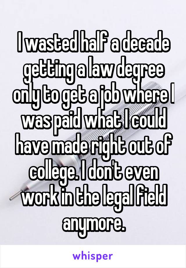 I wasted half a decade getting a law degree only to get a job where I was paid what I could have made right out of college. I don't even work in the legal field anymore.