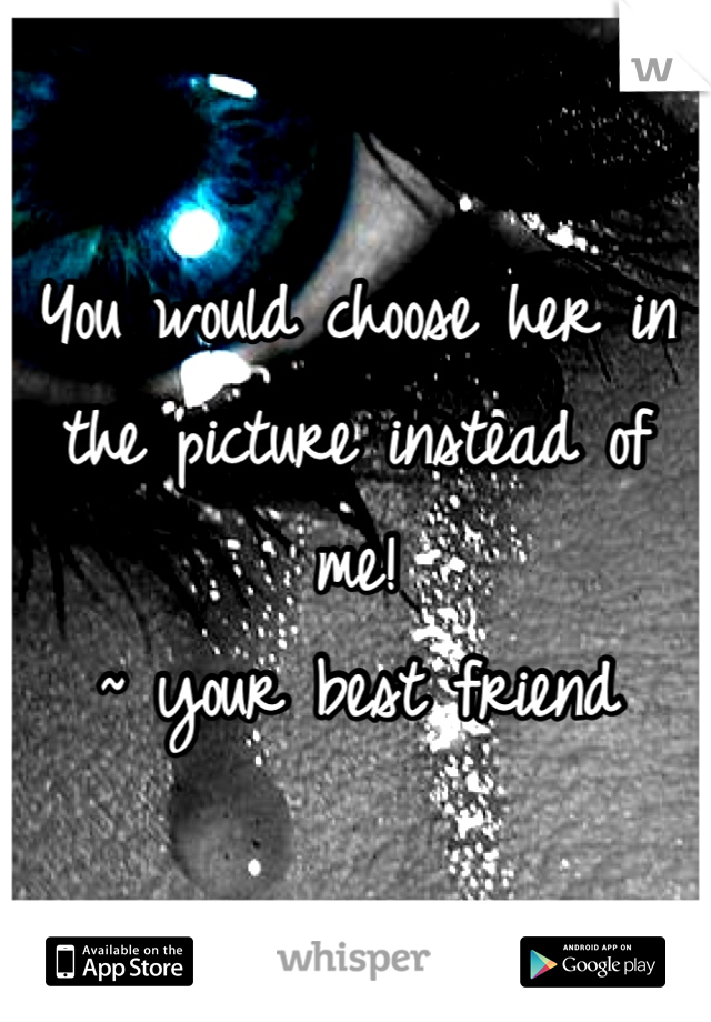 You would choose her in the picture instead of me! 
~ your best friend