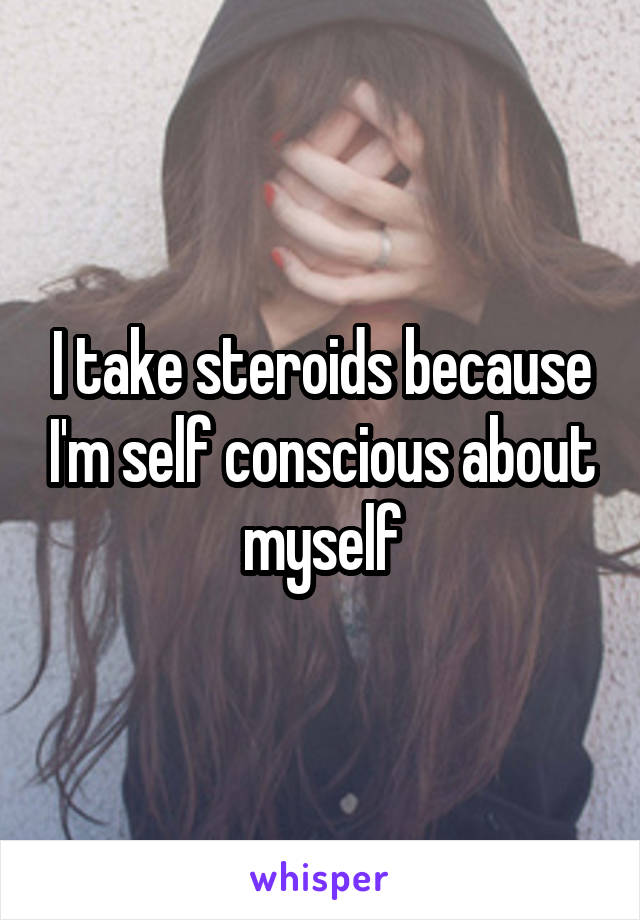 I take steroids because I'm self conscious about myself