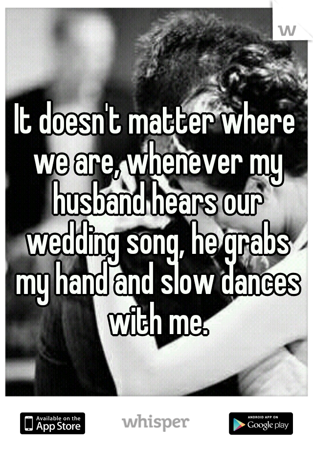 It doesn't matter where we are, whenever my husband hears our wedding song, he grabs my hand and slow dances with me.