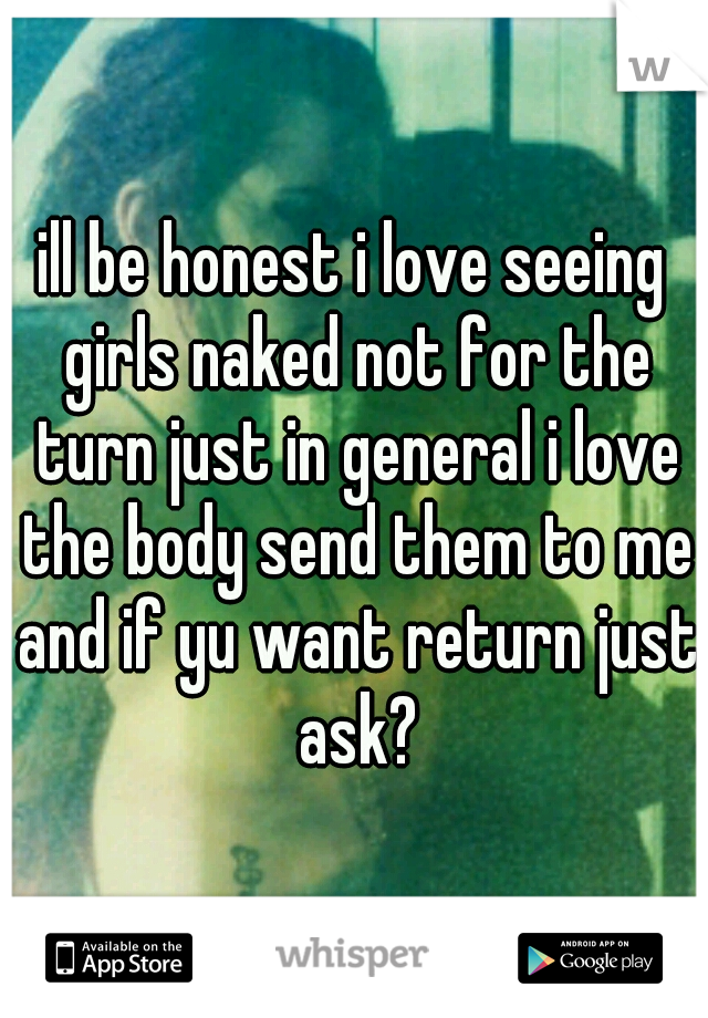 ill be honest i love seeing girls naked not for the turn just in general i love the body send them to me and if yu want return just ask?