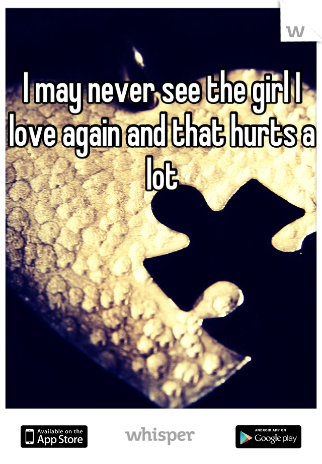 I may never see the girl I love again and that hurts a lot