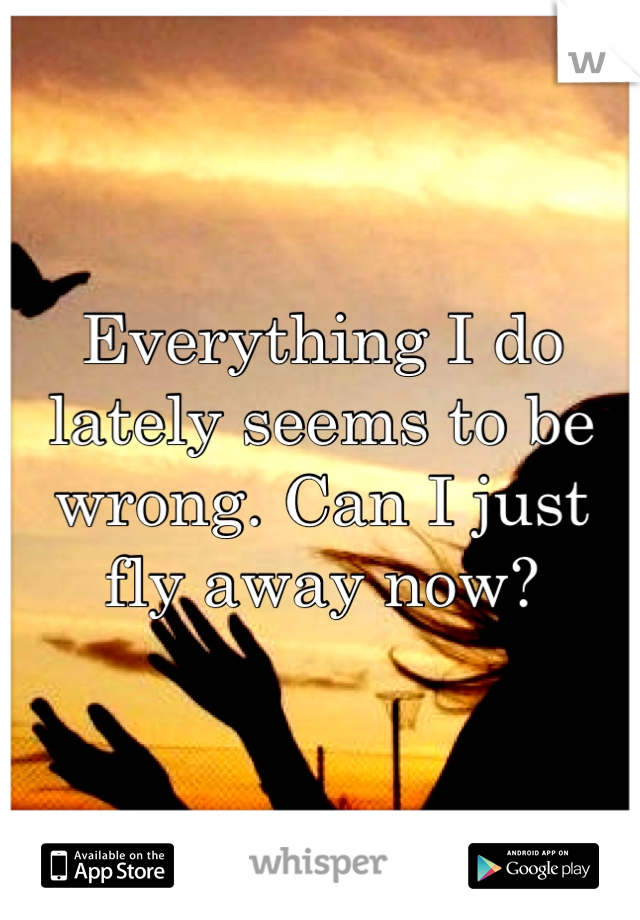 Everything I do lately seems to be wrong. Can I just fly away now?