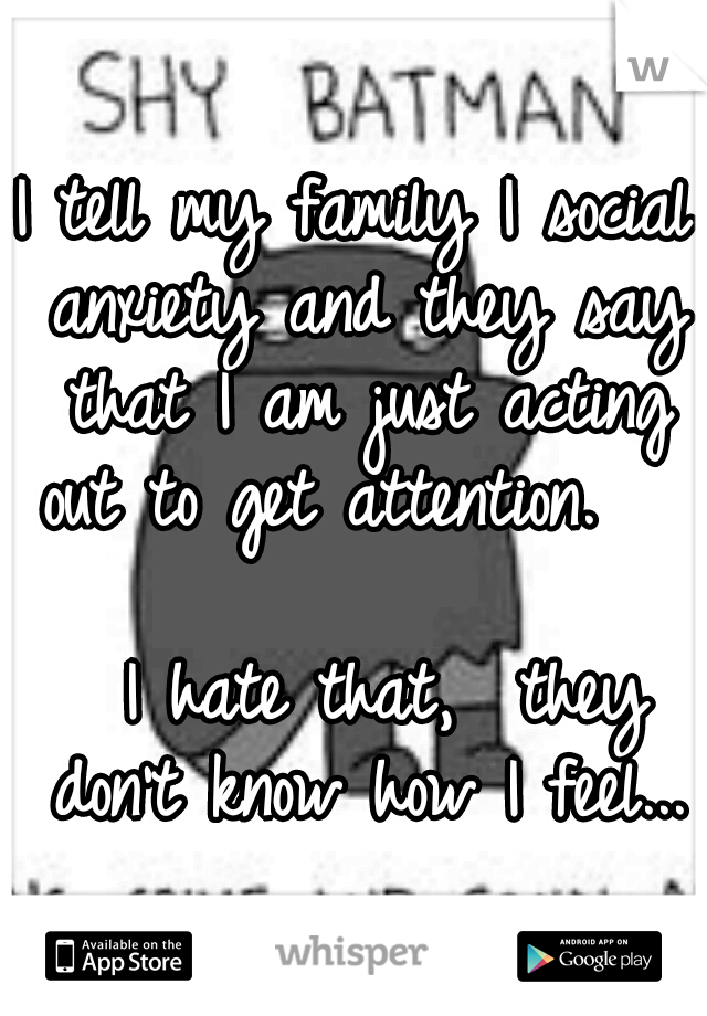 I tell my family I social anxiety and they say that I am just acting out to get attention.                         I hate that,  they don't know how I feel...