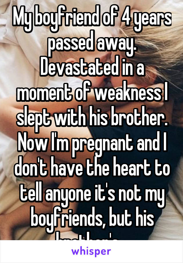 My boyfriend of 4 years passed away. Devastated in a moment of weakness I slept with his brother. Now I'm pregnant and I don't have the heart to tell anyone it's not my boyfriends, but his brother's.  