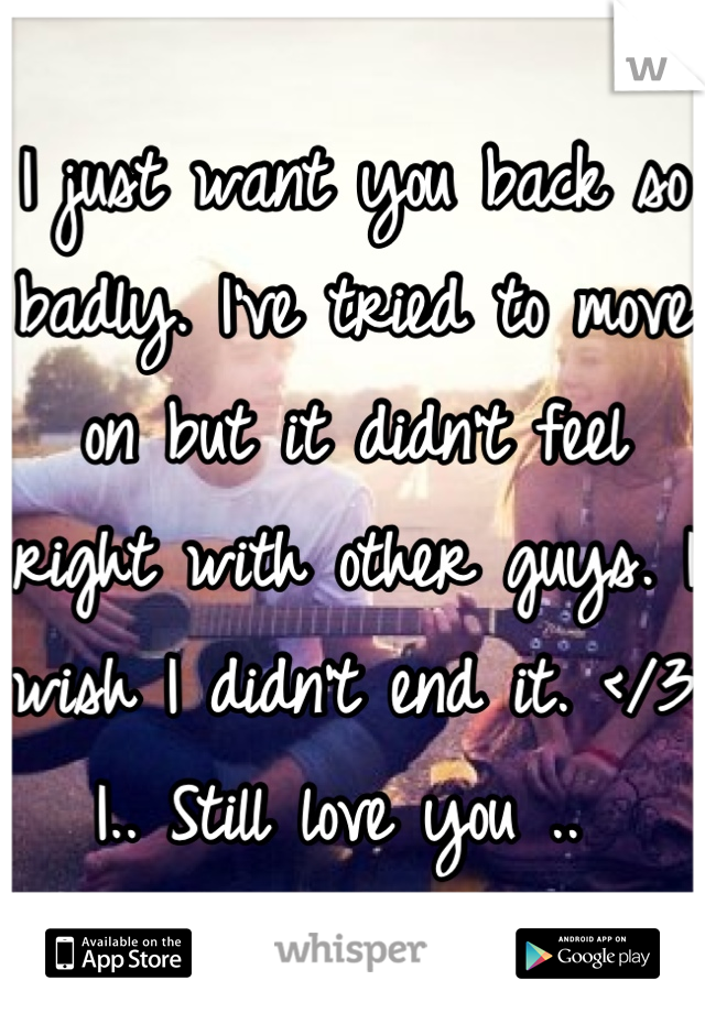 I just want you back so badly. I've tried to move on but it didn't feel right with other guys. I wish I didn't end it. </3 I.. Still love you .. 