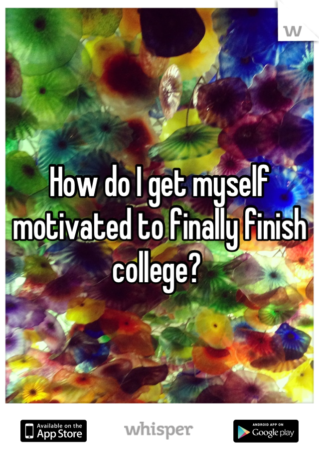 How do I get myself motivated to finally finish college? 