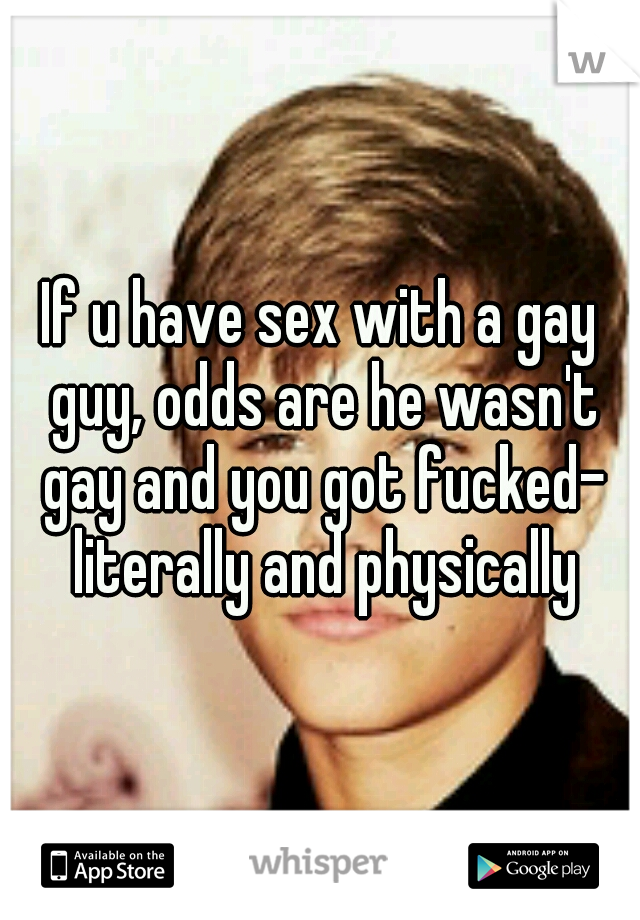 If u have sex with a gay guy, odds are he wasn't gay and you got fucked- literally and physically