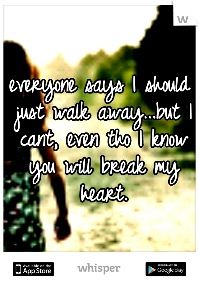 everyone says I should just walk away...but I cant, even tho I know you will break my heart.