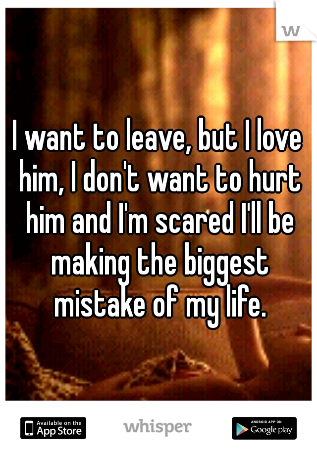 I want to leave, but I love him, I don't want to hurt him and I'm scared I'll be making the biggest mistake of my life.