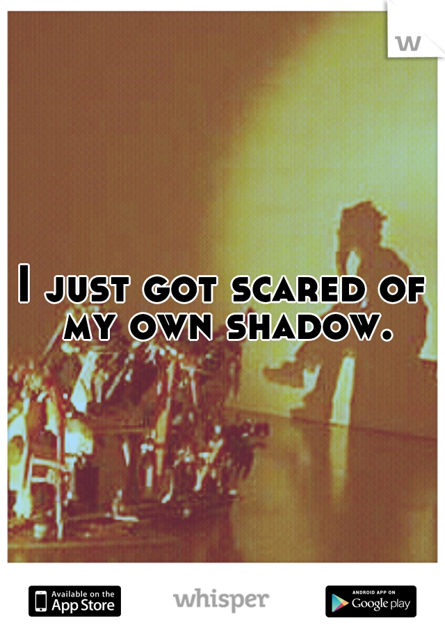 I just got scared of my own shadow.