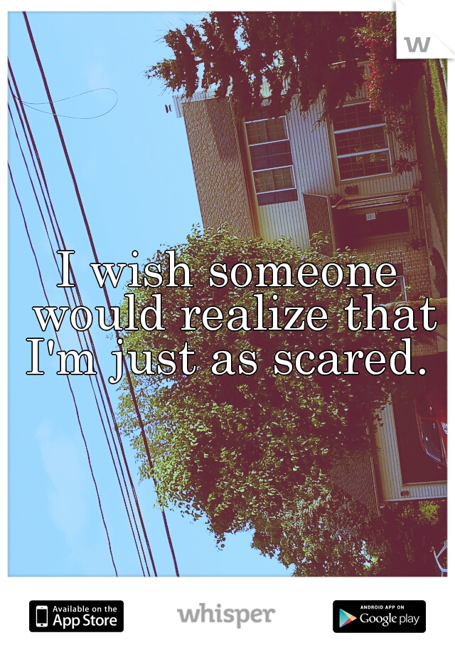 I wish someone would realize that I'm just as scared. 