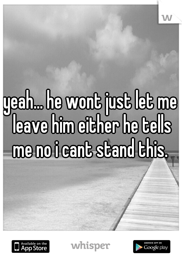 yeah... he wont just let me leave him either he tells me no i cant stand this. 