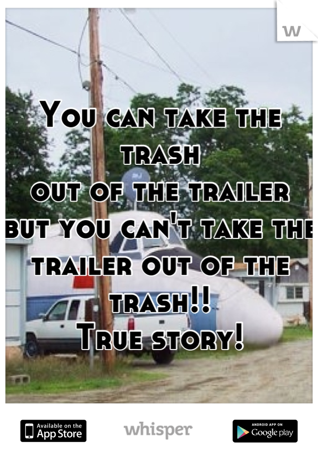 You can take the trash 
out of the trailer 
but you can't take the 
trailer out of the trash!! 
True story!