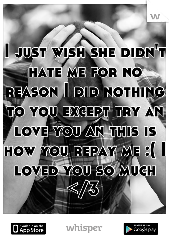 I just wish she didn't hate me for no reason I did nothing to you except try an love you an this is  how you repay me :( I loved you so much </3 