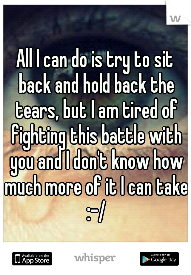 All I can do is try to sit back and hold back the tears, but I am tired of fighting this battle with you and I don't know how much more of it I can take :-/