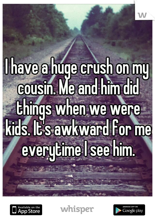 I have a huge crush on my cousin. Me and him did things when we were kids. It's awkward for me everytime I see him.