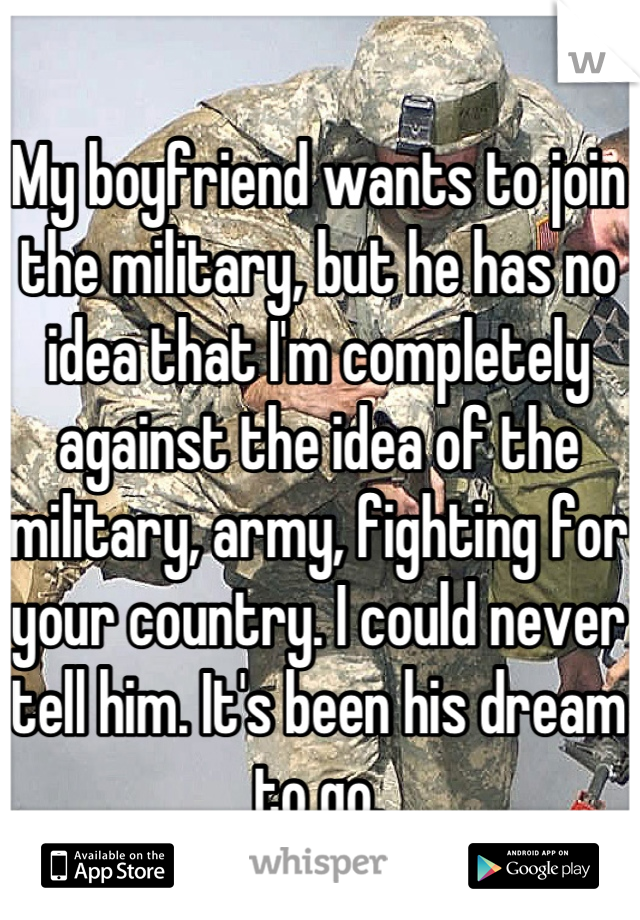 My boyfriend wants to join the military, but he has no idea that I'm completely against the idea of the military, army, fighting for your country. I could never tell him. It's been his dream to go.