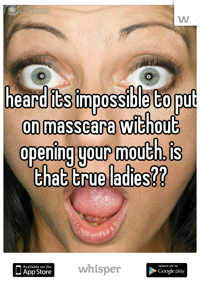 I heard its impossible to put on masscara without opening your mouth. is that true ladies??