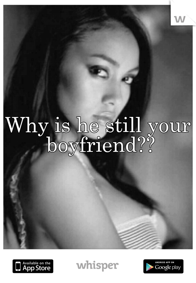 Why is he still your boyfriend??