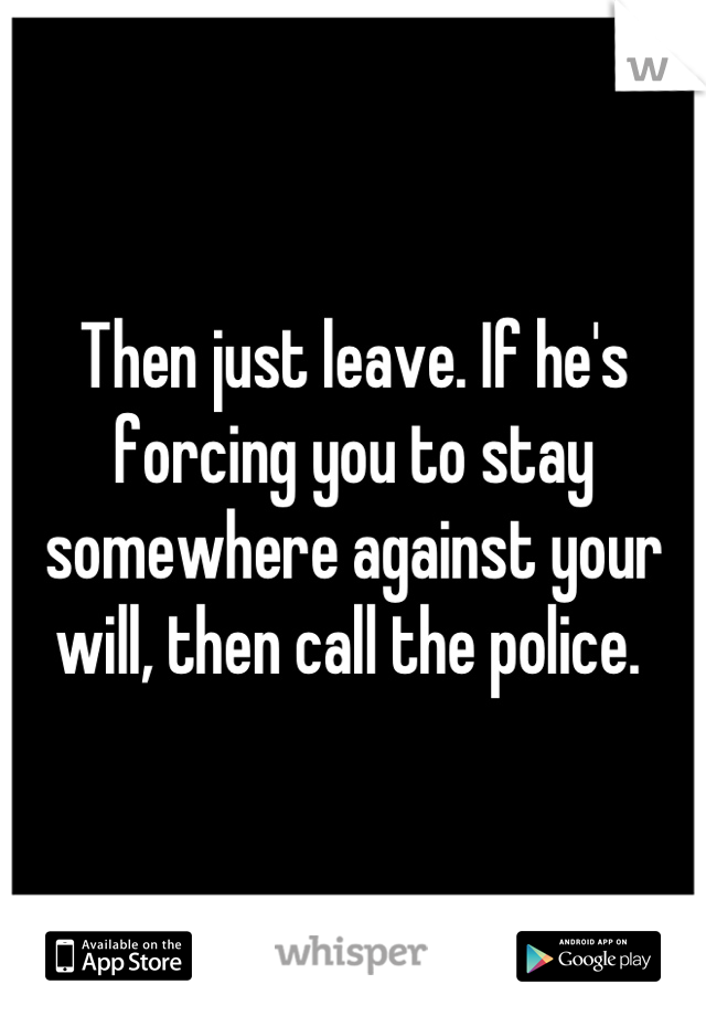 Then just leave. If he's forcing you to stay somewhere against your will, then call the police. 