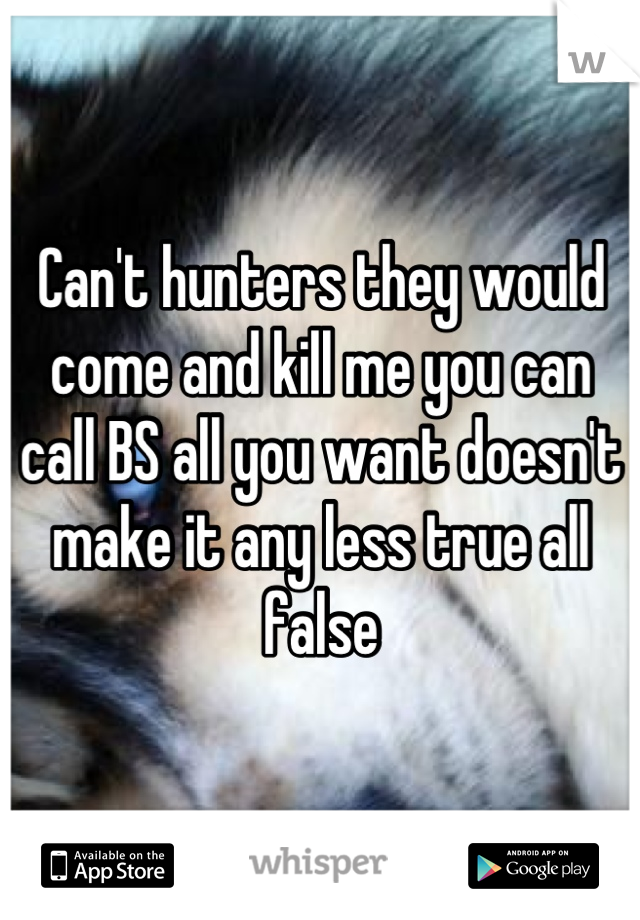 Can't hunters they would come and kill me you can call BS all you want doesn't make it any less true all false