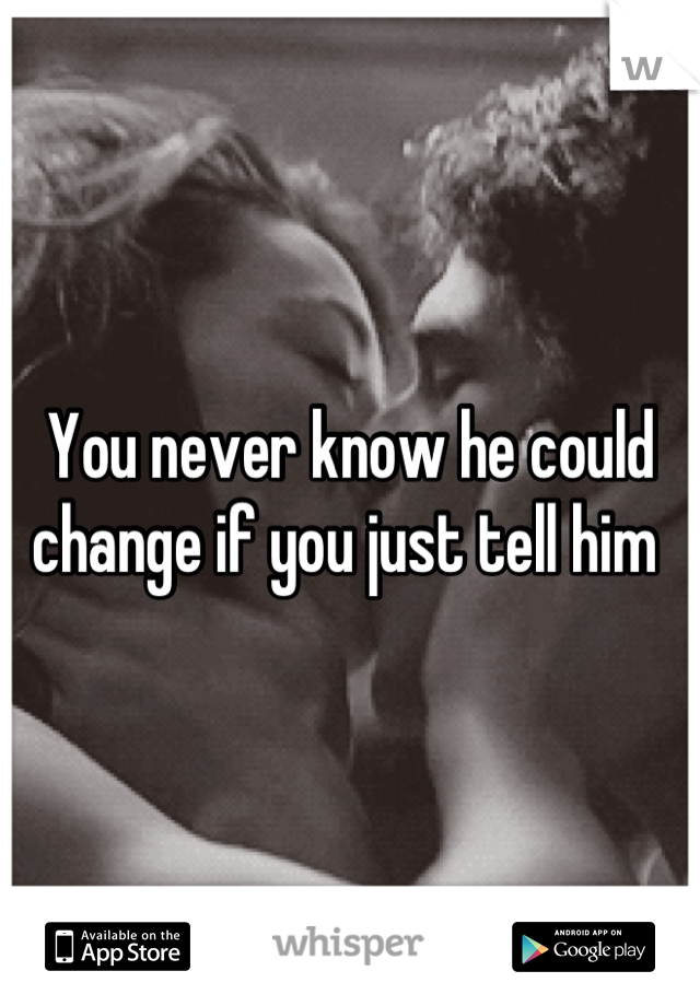 You never know he could change if you just tell him 