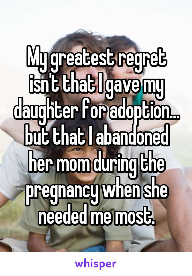 My greatest regret isn't that I gave my daughter for adoption... but that I abandoned her mom during the pregnancy when she needed me most.