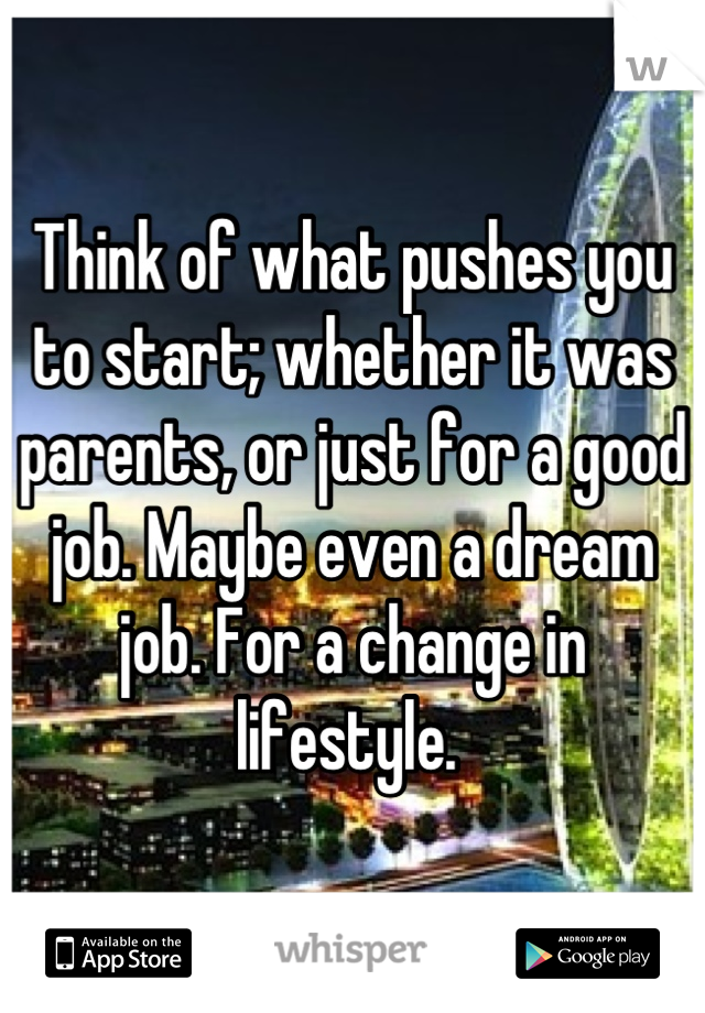 Think of what pushes you to start; whether it was parents, or just for a good job. Maybe even a dream job. For a change in lifestyle. 
