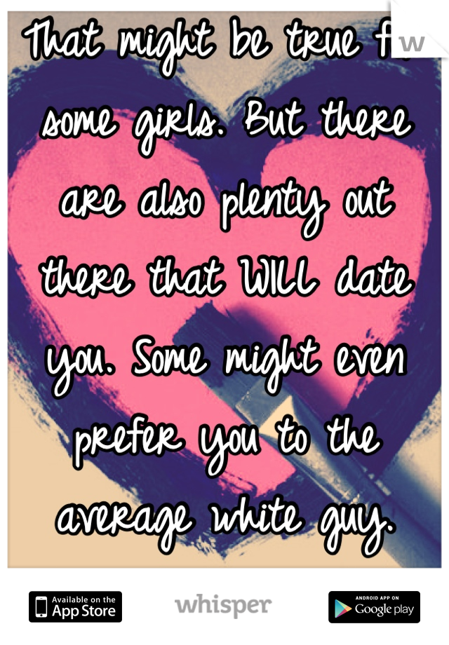 That might be true for some girls. But there are also plenty out there that WILL date you. Some might even prefer you to the average white guy. You'll find someone :)