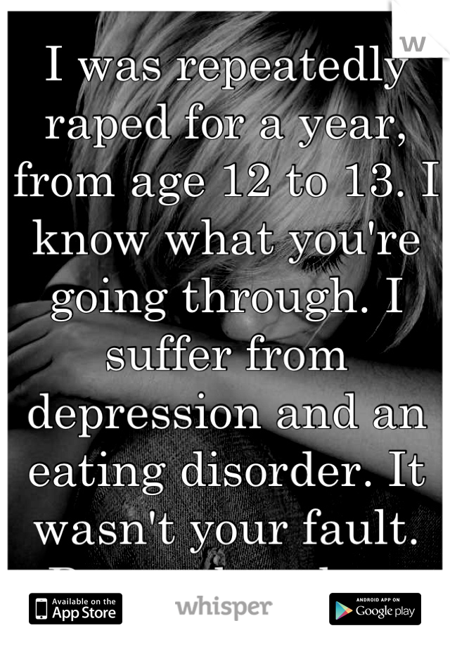 I was repeatedly raped for a year, from age 12 to 13. I know what you're going through. I suffer from depression and an eating disorder. It wasn't your fault. Remember that.