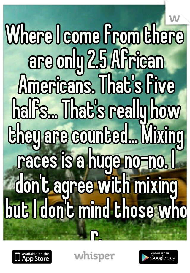 Where I come from there are only 2.5 African Americans. That's five halfs... That's really how they are counted... Mixing races is a huge no-no. I don't agree with mixing but I don't mind those who r.