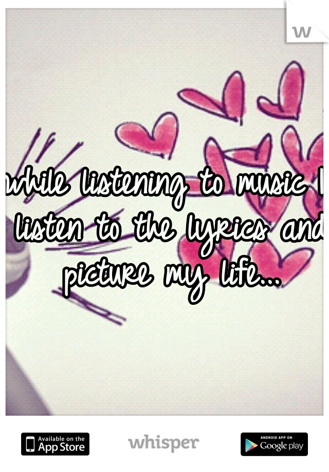 while listening to music I listen to the lyrics and picture my life...