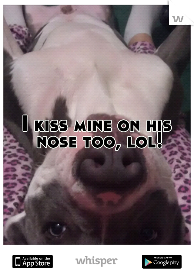 I kiss mine on his nose too, lol!