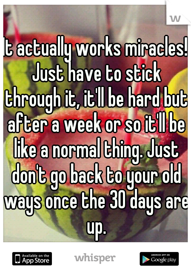 It actually works miracles! Just have to stick through it, it'll be hard but after a week or so it'll be like a normal thing. Just don't go back to your old ways once the 30 days are up.